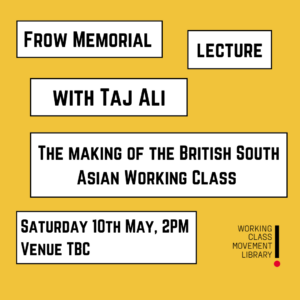 There are several white text blocks on a yellow background, the first of which says Frow Memorial Lecture, followed by Taj Ali, with the event title, “The making of the British South Asian Working Class” and the event date, Saturday 10th May, 2PM start at the bottom. The library’s logo is at the bottom right of the image. 