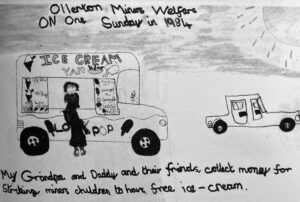 A child’s drawing of an ice-cream van on a sunny day, in pencil on white paper. The drawing has, “Ollerton Miners’ Welfare” written at the top with the caption, “my grandpa and daddy and their friends, collect money for striking miners children to have free ice-cream.” 